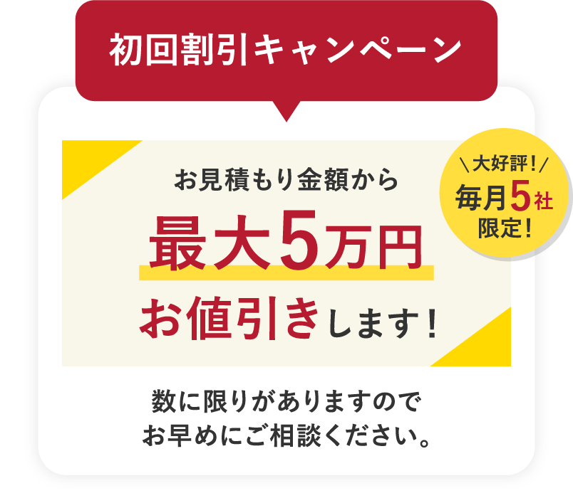 初回割引キャンペーン お見積もり金額から最大5万円お値引きします！大好評！毎月5社限定！数に限りがありますのでお早めにご相談ください。